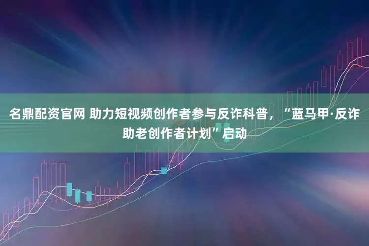 名鼎配资官网 助力短视频创作者参与反诈科普，“蓝马甲·反诈助老创作者计划”启动