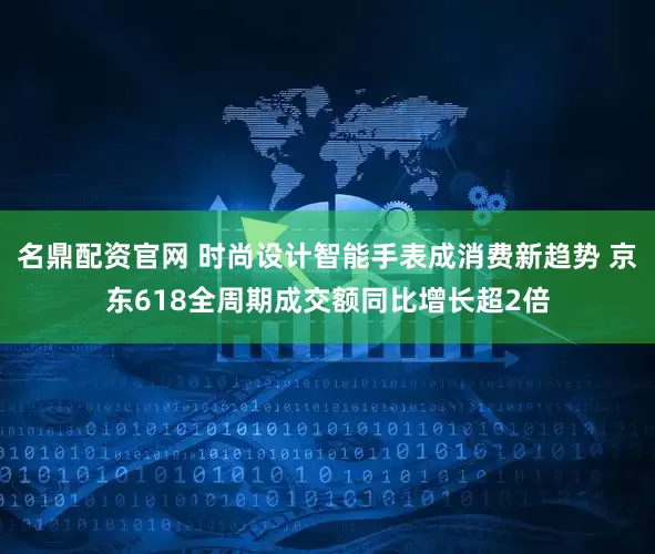 名鼎配资官网 时尚设计智能手表成消费新趋势 京东618全周期成交额同比增长超2倍