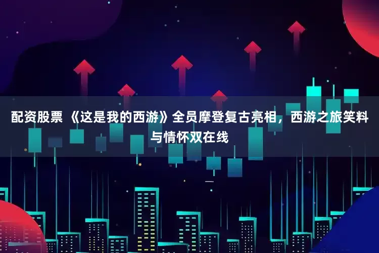 配资股票 《这是我的西游》全员摩登复古亮相，西游之旅笑料与情怀双在线