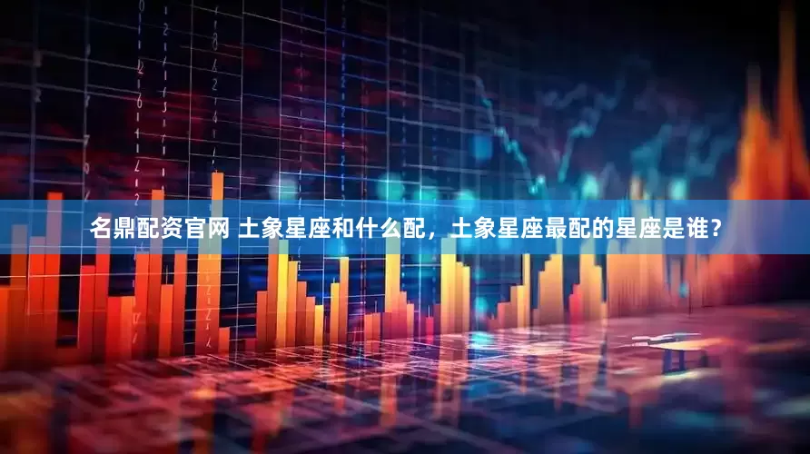 名鼎配资官网 土象星座和什么配，土象星座最配的星座是谁？