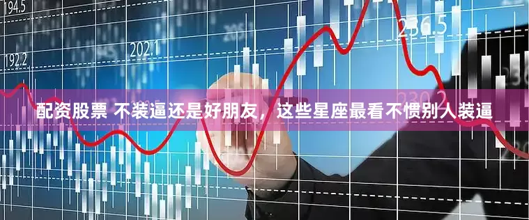 配资股票 不装逼还是好朋友，这些星座最看不惯别人装逼
