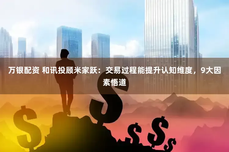 万银配资 和讯投顾米家跃：交易过程能提升认知维度，9大因素悟道