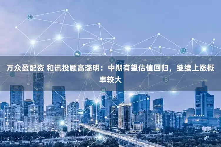 万众盈配资 和讯投顾高璐明：中期有望估值回归，继续上涨概率较大