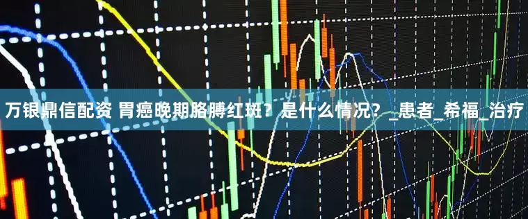 万银鼎信配资 胃癌晚期胳膊红斑？是什么情况？_患者_希福_治疗