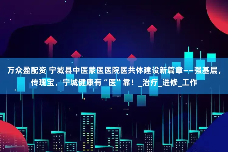 万众盈配资 宁城县中医蒙医医院医共体建设新篇章——强基层，传瑰宝，宁城健康有“医”靠！_治疗_进修_工作