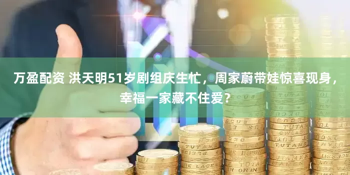 万盈配资 洪天明51岁剧组庆生忙，周家蔚带娃惊喜现身，幸福一家藏不住爱？