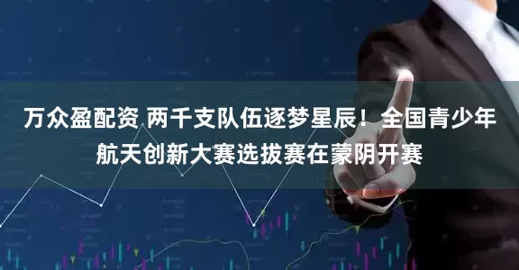 万众盈配资 两千支队伍逐梦星辰！全国青少年航天创新大赛选拔赛在蒙阴开赛