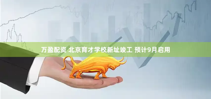 万盈配资 北京育才学校新址竣工 预计9月启用