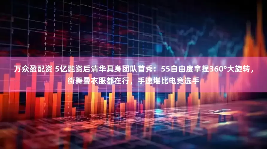万众盈配资 5亿融资后清华具身团队首秀：55自由度拿捏360°大旋转，街舞叠衣服都在行，手速堪比电竞选手