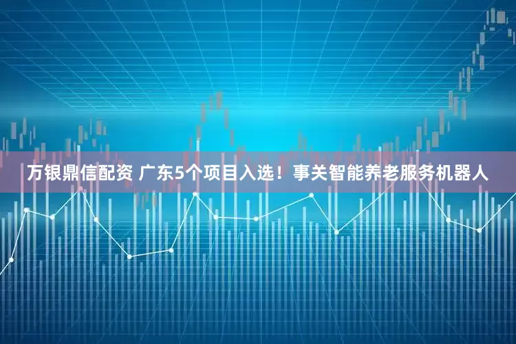 万银鼎信配资 广东5个项目入选！事关智能养老服务机器人