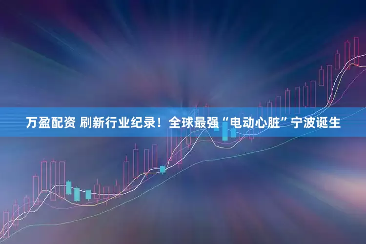 万盈配资 刷新行业纪录！全球最强“电动心脏”宁波诞生