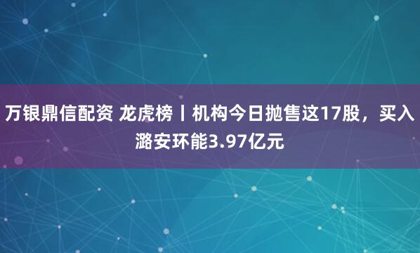 万银鼎信配资 龙虎榜丨机构今日抛售这17股，买入潞安环能3.97亿元