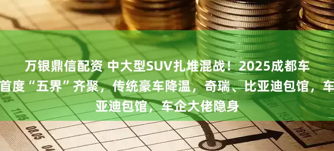 万银鼎信配资 中大型SUV扎堆混战!2025成都车展鸿蒙智行首度“五界”齐聚,传统豪车降温,奇瑞、比亚迪包馆,车企大佬隐身